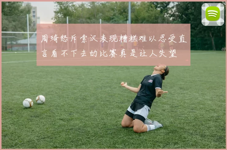周琦怒斥索汉表现糟糕难以忍受直言看不下去的比赛真是让人失望
