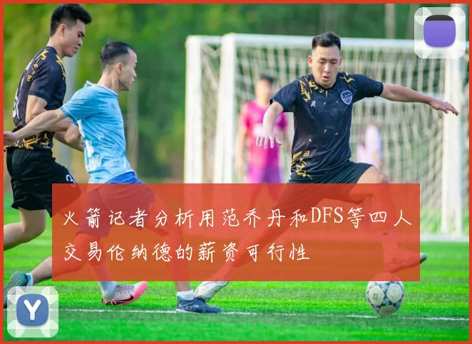 火箭记者分析用范乔丹和DFS等四人交易伦纳德的薪资可行性