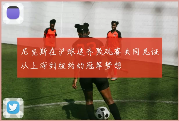 尼克斯在沪球迷齐聚观赛共同见证从上海到纽约的冠军梦想