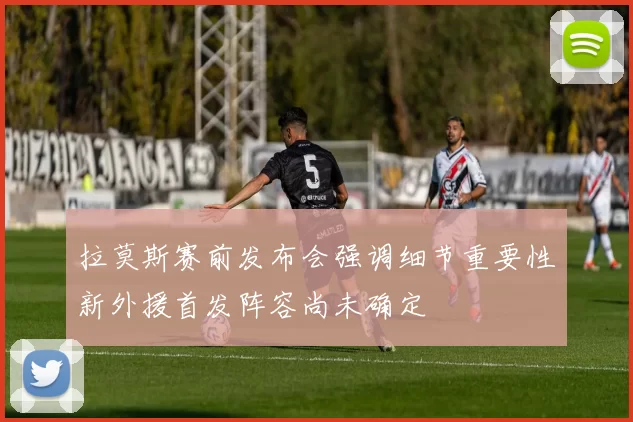 拉莫斯赛前发布会强调细节重要性新外援首发阵容尚未确定