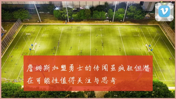 詹姆斯加盟勇士的传闻虽疯狂但潜在可能性值得关注与思考
