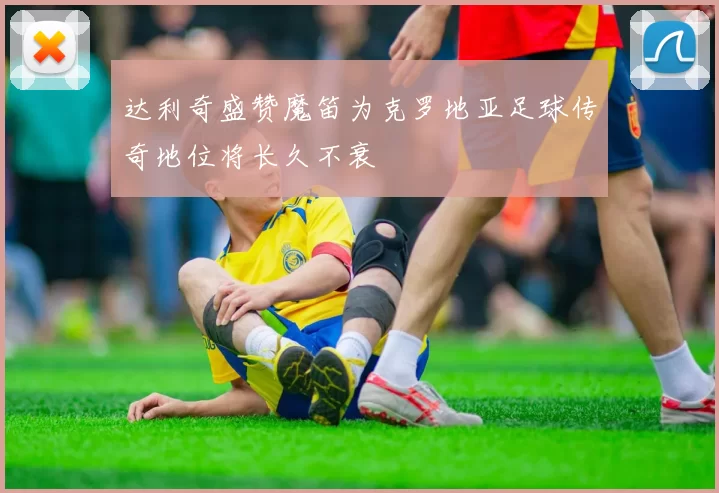 达利奇盛赞魔笛为克罗地亚足球传奇地位将长久不衰