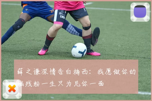 薛之谦深情告白梅西：我愿做你的脑残粉一生只为见你一面