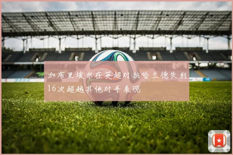 加布里埃尔在英超对抗哈兰德失利16次超越其他对手表现