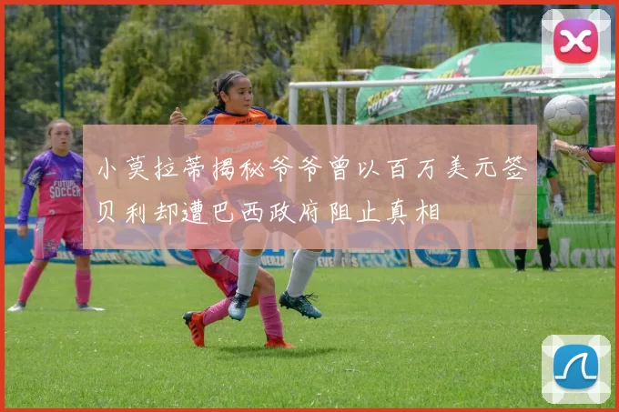 小莫拉蒂揭秘爷爷曾以百万美元签贝利却遭巴西政府阻止真相