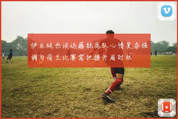 伊东纯也谈远藤航离队心情复杂强调与荷兰比赛需把握开局时机